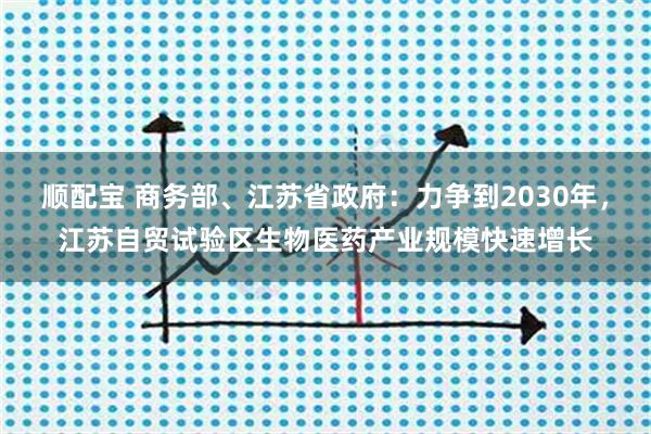 顺配宝 商务部、江苏省政府：力争到2030年，江苏自贸试验区生物医药产业规模快速增长