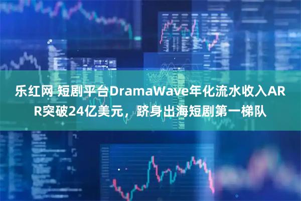 乐红网 短剧平台DramaWave年化流水收入ARR突破24亿美元，跻身出海短剧第一梯队