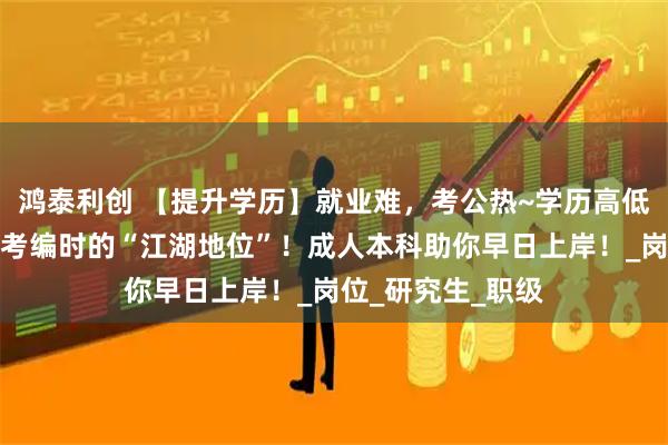 鸿泰利创 【提升学历】就业难，考公热~学历高低决定了你在考公考编时的“江湖地位”！成人本科助你早日上岸！_岗位_研究生_职级