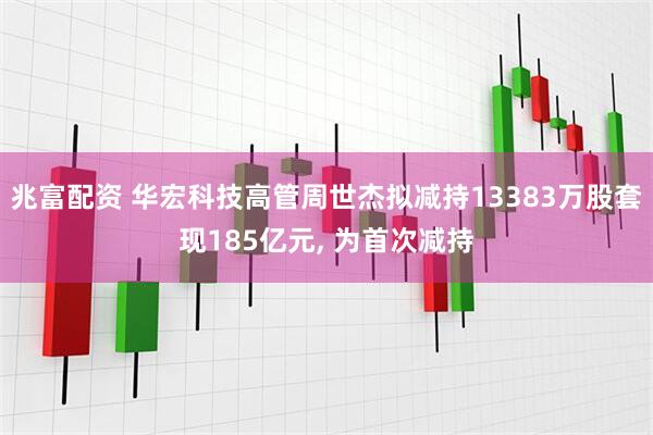 兆富配资 华宏科技高管周世杰拟减持13383万股套现185亿元, 为首次减持