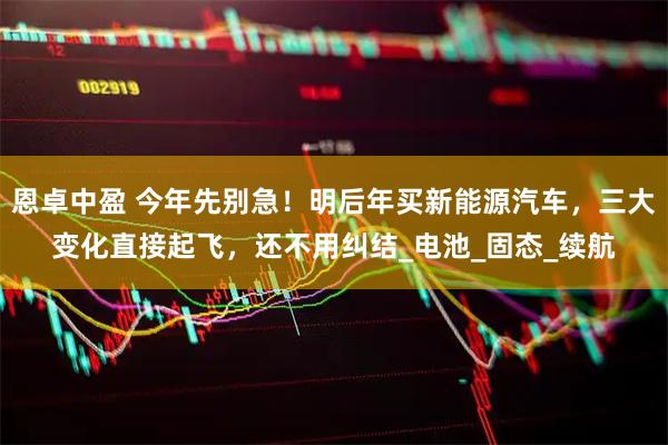 恩卓中盈 今年先别急！明后年买新能源汽车，三大变化直接起飞，还不用纠结_电池_固态_续航
