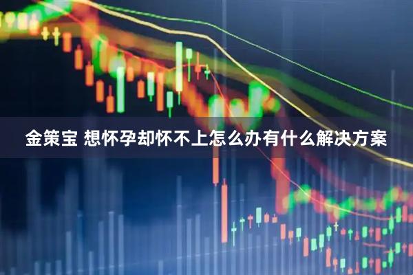 金策宝 想怀孕却怀不上怎么办有什么解决方案