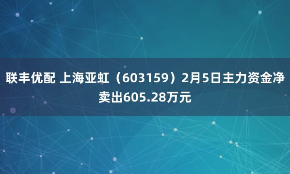 联丰优配 上海亚虹（603159）2月5日主力资金净卖出605.28万元