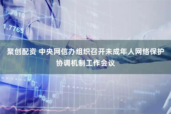 聚创配资 中央网信办组织召开未成年人网络保护协调机制工作会议