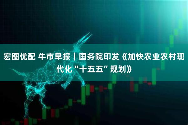 宏图优配 牛市早报｜国务院印发《加快农业农村现代化“十五五”规划》