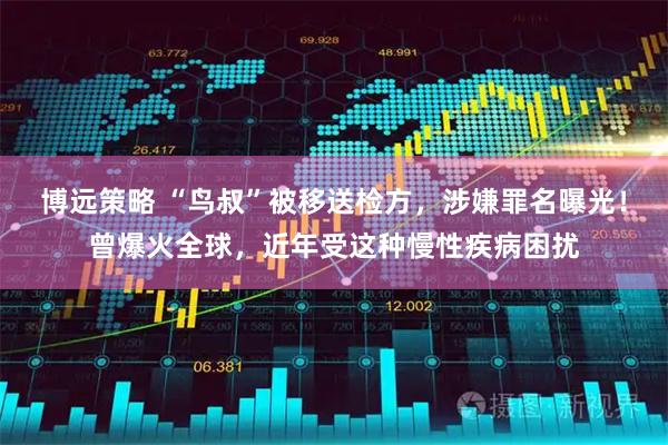 博远策略 “鸟叔”被移送检方，涉嫌罪名曝光！曾爆火全球，近年受这种慢性疾病困扰