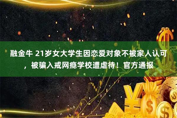 融金牛 21岁女大学生因恋爱对象不被家人认可，被骗入戒网瘾学校遭虐待！官方通报