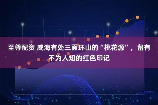 至尊配资 威海有处三面环山的“桃花源”，留有不为人知的红色印记