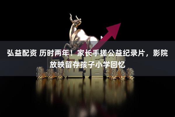 弘益配资 历时两年！家长手搓公益纪录片，影院放映留存孩子小学回忆