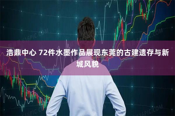 浩鼎中心 72件水墨作品展现东莞的古建遗存与新城风貌